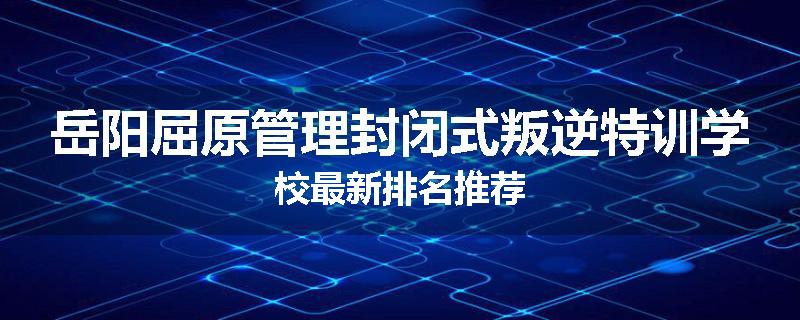 岳阳屈原管理封闭式叛逆特训学校最新排名推荐