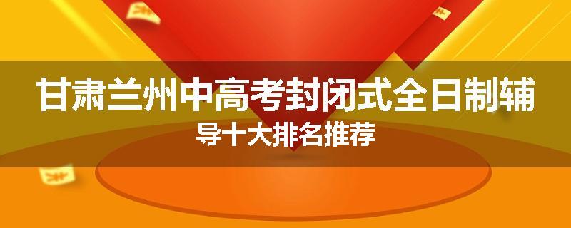 甘肃兰州中高考封闭式全日制辅导十大排名推荐