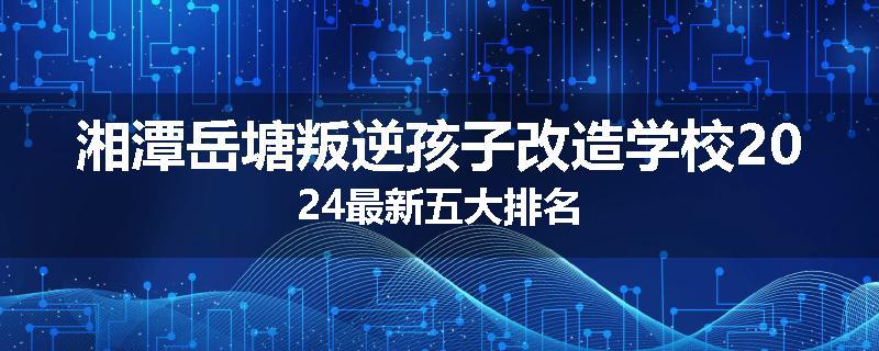 湘潭岳塘叛逆孩子改造学校2024最新五大排名
