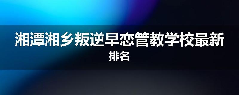 湘潭湘乡叛逆早恋管教学校最新排名