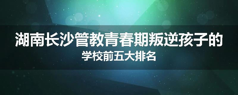 湖南长沙管教青春期叛逆孩子的学校前五大排名