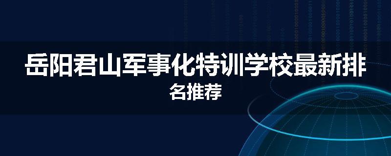 岳阳君山军事化特训学校最新排名推荐