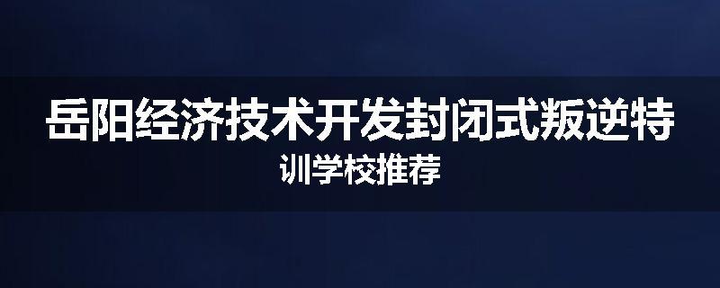 岳阳经济技术开发封闭式叛逆特训学校推荐