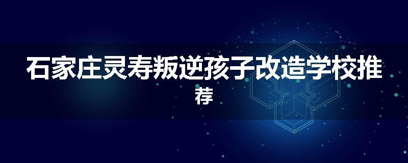 石家庄灵寿叛逆孩子改造学校推荐