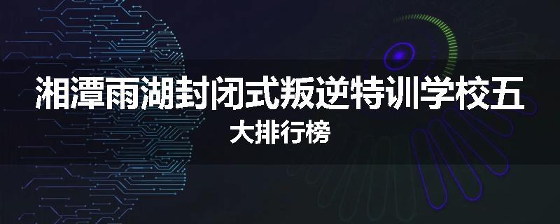 湘潭雨湖封闭式叛逆特训学校五大排行榜