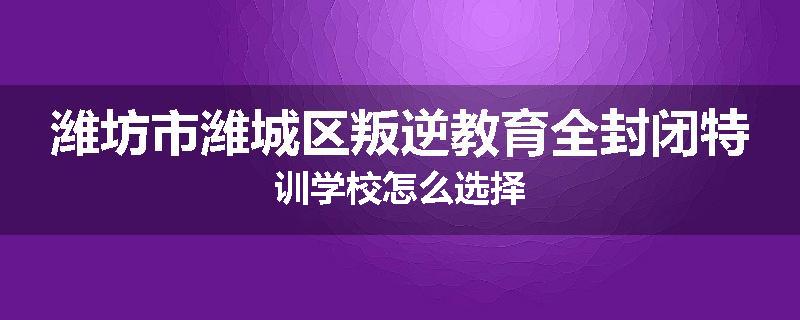 潍坊市潍城区叛逆教育全封闭特训学校怎么选择