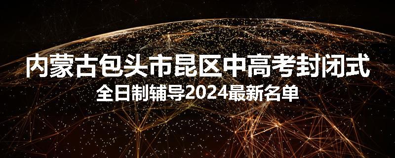 内蒙古包头市昆区中高考封闭式全日制辅导2024最新名单