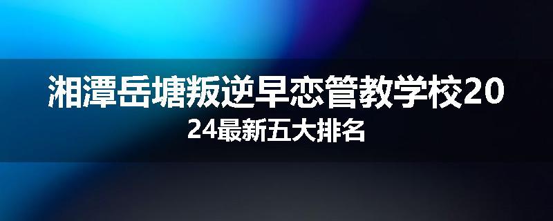 湘潭岳塘叛逆早恋管教学校2024最新五大排名