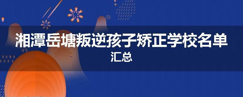 湘潭岳塘叛逆孩子矫正学校名单汇总