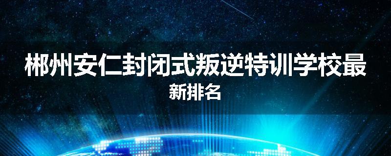 郴州安仁封闭式叛逆特训学校最新排名