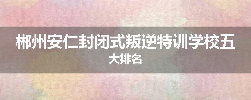 郴州安仁封闭式叛逆特训学校五大排名