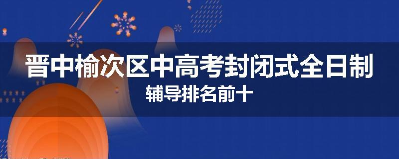 晋中榆次区中高考封闭式全日制辅导排名前十