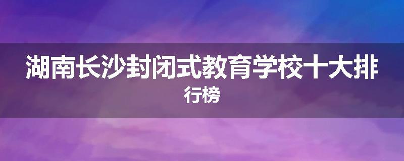 湖南长沙封闭式教育学校十大排行榜