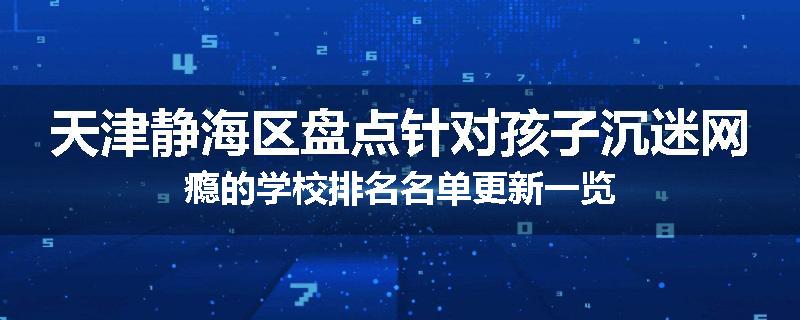 天津静海区盘点针对孩子沉迷网瘾的学校排名名单更新一览