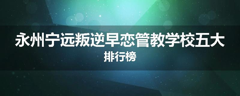 永州宁远叛逆早恋管教学校五大排行榜