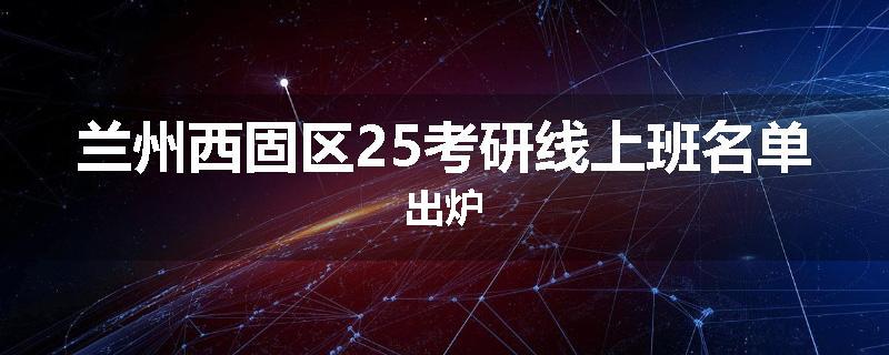 兰州西固区25考研线上班名单出炉