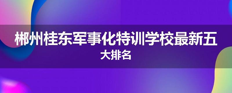 郴州桂东军事化特训学校最新五大排名