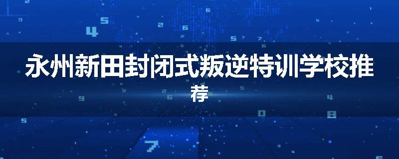 永州新田封闭式叛逆特训学校推荐