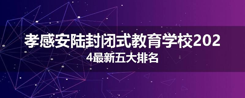 孝感安陆封闭式教育学校2024最新五大排名