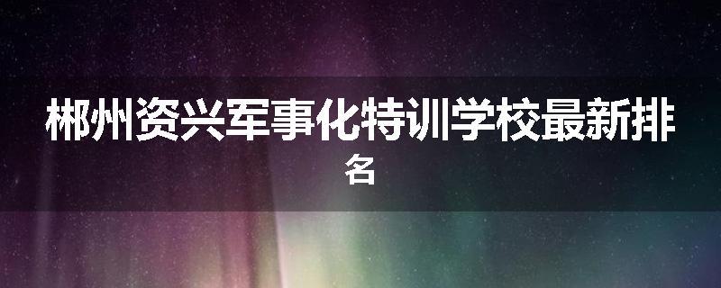 郴州资兴军事化特训学校最新排名