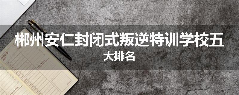 郴州安仁封闭式叛逆特训学校五大排名