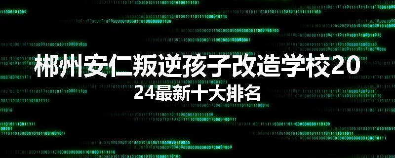 郴州安仁叛逆孩子改造学校2024最新十大排名