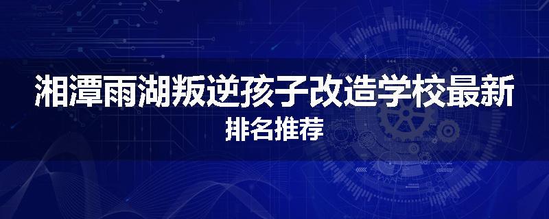 湘潭雨湖叛逆孩子改造学校最新排名推荐