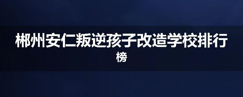郴州安仁叛逆孩子改造学校排行榜