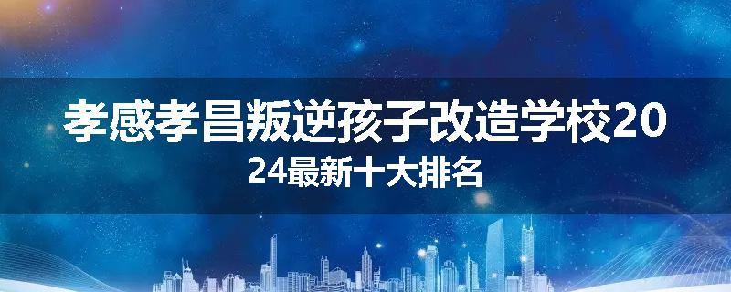 孝感孝昌叛逆孩子改造学校2024最新十大排名