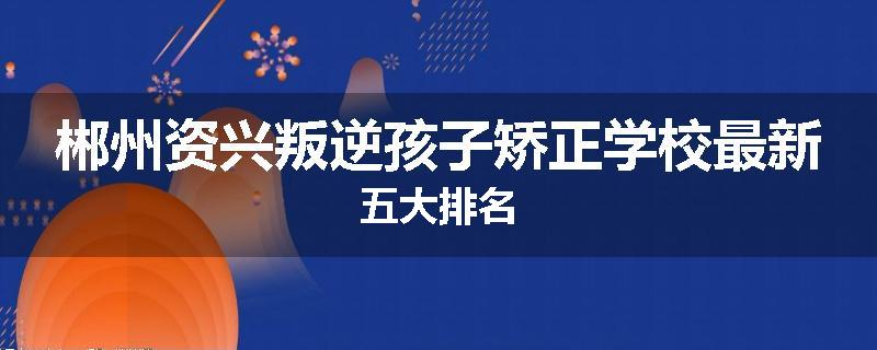 郴州资兴叛逆孩子矫正学校最新五大排名