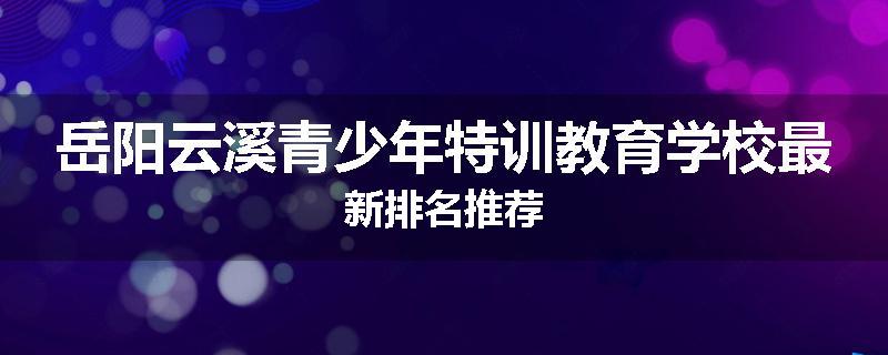 岳阳云溪青少年特训教育学校最新排名推荐