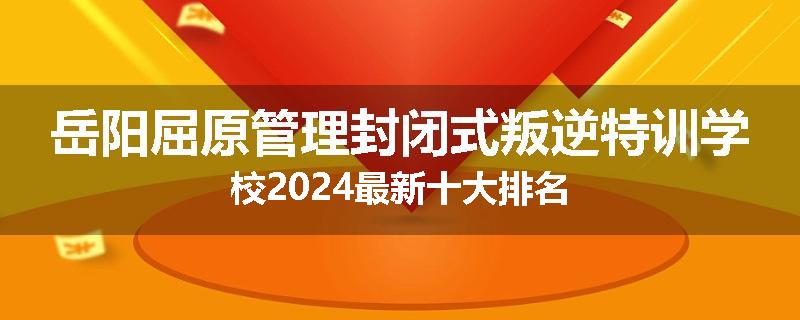岳阳屈原管理封闭式叛逆特训学校2024最新十大排名