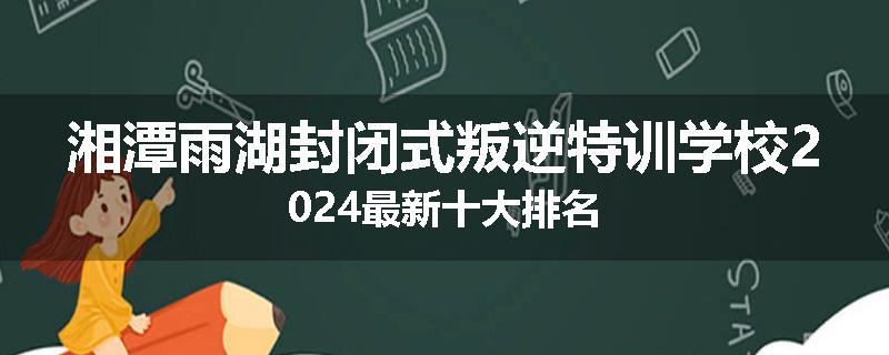 湘潭雨湖封闭式叛逆特训学校2024最新十大排名