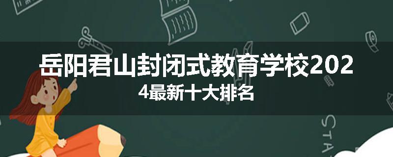 岳阳君山封闭式教育学校2024最新十大排名