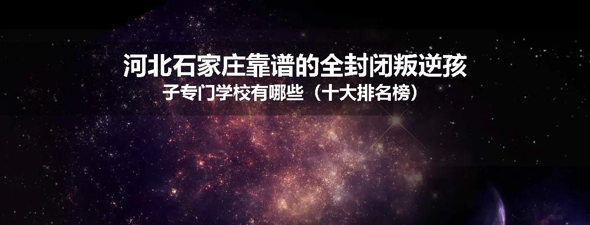 河北石家庄靠谱的全封闭叛逆孩子专门学校有哪些（十大排名榜）