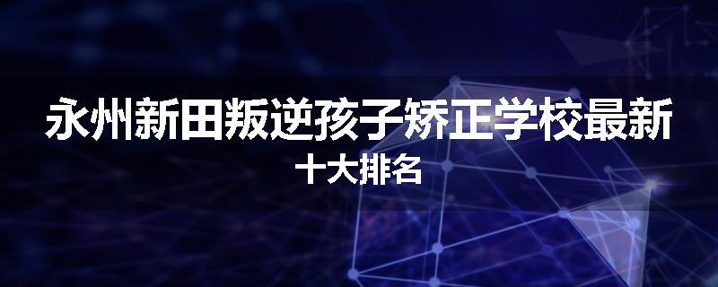 永州新田叛逆孩子矫正学校最新十大排名