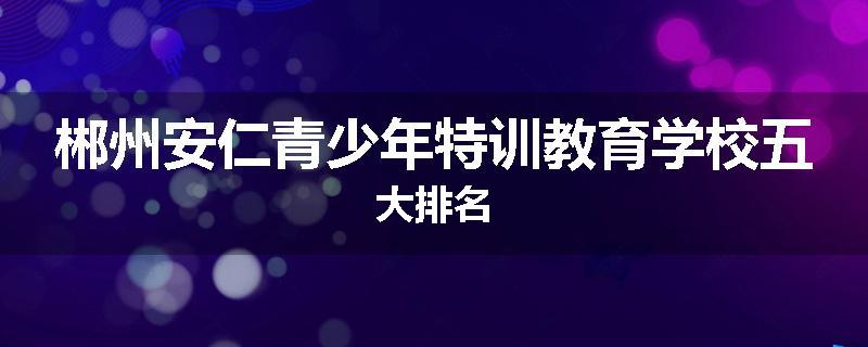 郴州安仁青少年特训教育学校五大排名