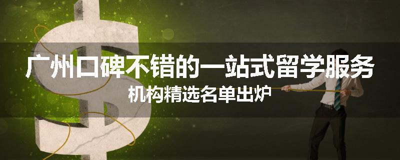 广州口碑不错的一站式留学服务机构精选名单出炉