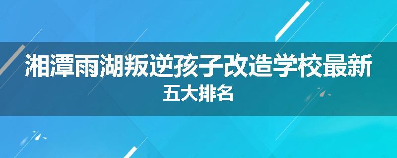 湘潭雨湖叛逆孩子改造学校最新五大排名