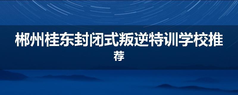 郴州桂东封闭式叛逆特训学校推荐