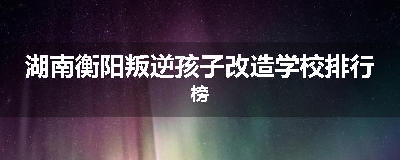 湖南衡阳叛逆孩子改造学校排行榜