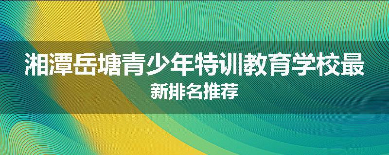 湘潭岳塘青少年特训教育学校最新排名推荐