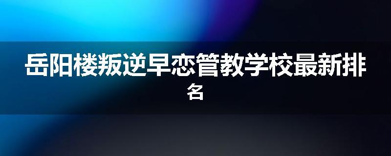 岳阳楼叛逆早恋管教学校最新排名