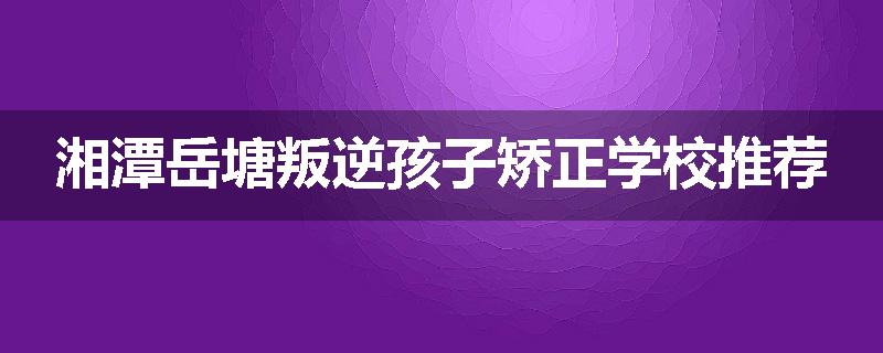 湘潭岳塘叛逆孩子矫正学校推荐