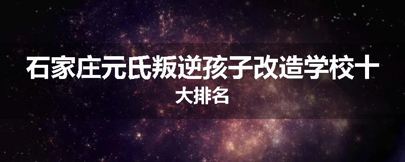 石家庄元氏叛逆孩子改造学校十大排名