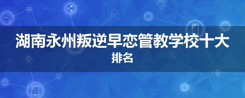 湖南永州叛逆早恋管教学校十大排名