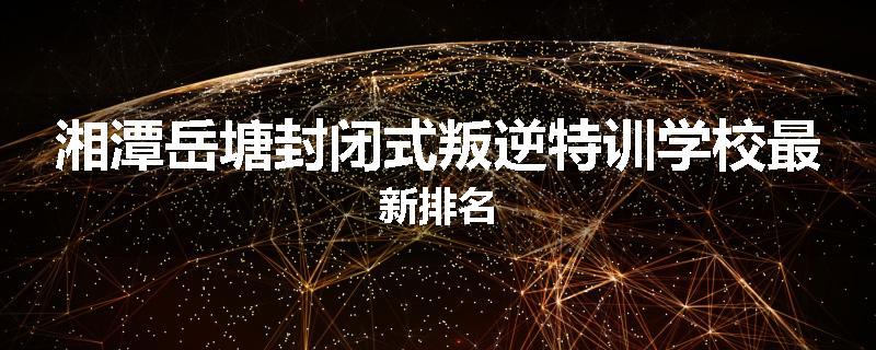 湘潭岳塘封闭式叛逆特训学校最新排名