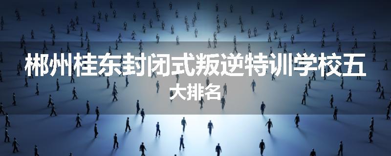 郴州桂东封闭式叛逆特训学校五大排名