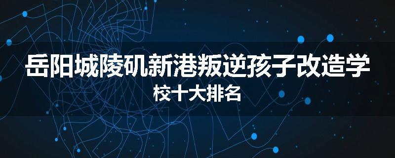 岳阳城陵矶新港叛逆孩子改造学校十大排名