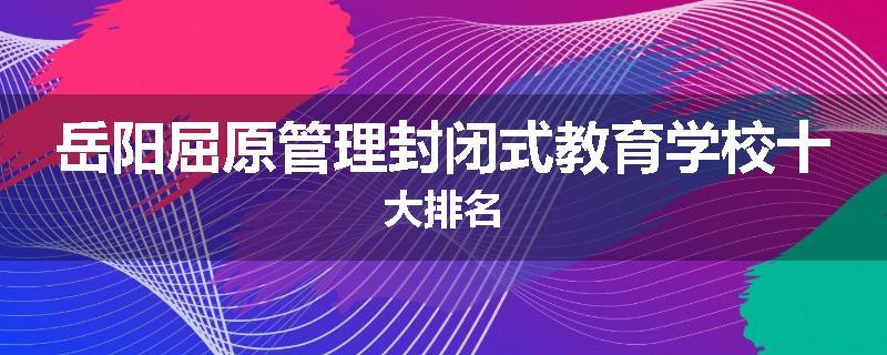 岳阳屈原管理封闭式教育学校十大排名